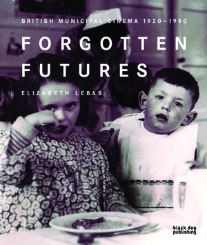 Forgotten Futures: British Municipal Cinema 1920-1980 by Elizabeth Lebas