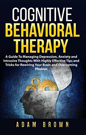 Cognitive Behavioral Therapy: A Guide To Managing Depression, Anxiety and Intrusive Thoughts With Highly Effective Tips and Tricks for Rewiring Your Brain and Overcoming Phobias by Adam Brown