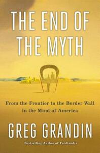 The End of the Myth: From the Frontier to the Border Wall in the Mind of America by Greg Grandin