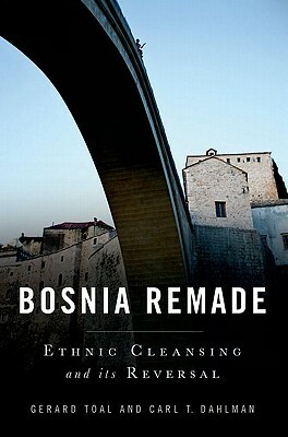 Bosnia Remade: Ethnic Cleansing and Its Reversal by Gerard Toal, Carl T. Dahlman