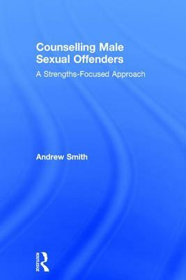 Counselling Male Sexual Offenders: A Strengths-Focused Approach by Andrew Smith