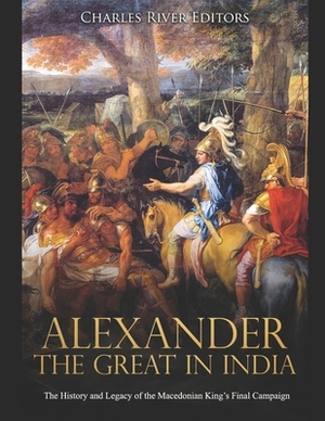 Alexander the Great in India: The History and Legacy of the Macedonian King's Final Campaign by Charles River Editors