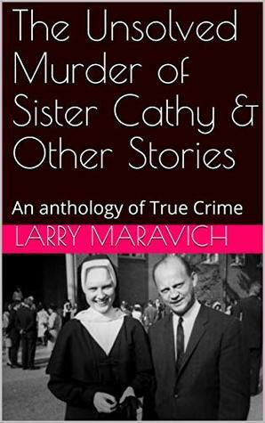 The Unsolved Murder of Sister Cathy & Other Stories: An anthology of True Crime by Larry Maravich