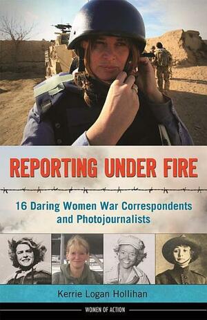 Reporting Under Fire: 16 Daring Women War Correspondents and Photojournalists by Kerrie Logan Hollihan