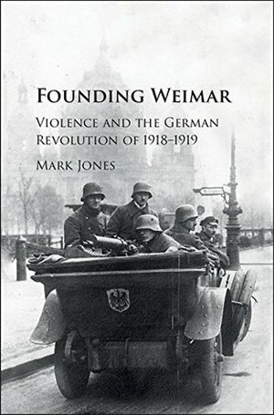 Founding Weimar: Violence and the German Revolution of 1918-1919 by Mark Jones