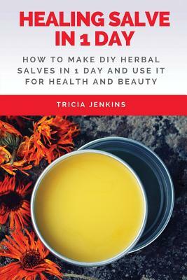 Healing Salve In 1 Day: How To Make DIY Herbal Salves In 1 Day And Use It For Health And Beauty by Tricia Jenkins