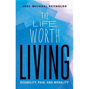 The Life Worth Living: Disability, Pain, and Morality by Joel Michael Reynolds
