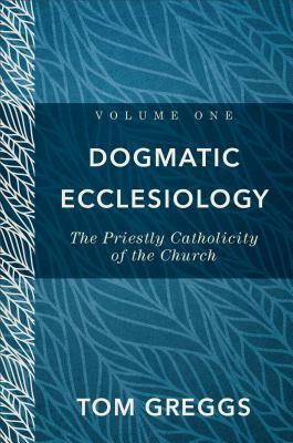 Dogmatic Ecclesiology: The Priestly Catholicity of the Church by Tom Greggs