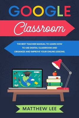 Google Classroom: The best teacher manual to learn how to use digital classroom and organize and improve your online lessons by Matthew Lee