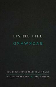 Living Life Backward: How Ecclesiastes Teaches Us to Live in Light of the End by David Gibson