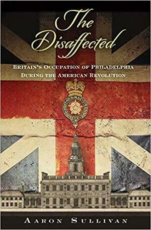 The Disaffected: Britain's Occupation of Philadelphia During the American Revolution by Aaron Sullivan