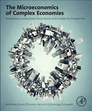 The Microeconomics of Complex Economies: Evolutionary, Institutional, Neoclassical, and Complexity Perspectives by Henning Schwardt, Wolfram Elsner, Torsten Heinrich