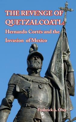 The Revenge of Quetzalcoatl: Hernando Cortés and the Invasion of Mexico by Frederick A. Ober