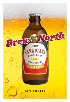 Brew North: How Canadians Made Beer & Beer Made Canada by Ian Coutts