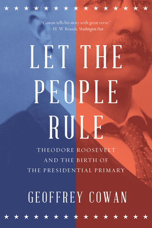 Let the People Rule: Theodore Roosevelt and the Birth of the Presidential Primary by Geoffrey Cowan