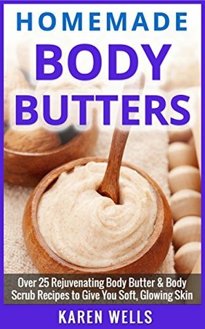 Homemade Body Butter: Over 25 Rejuvenating Body Butter & Body Scrub Recipes to Give You Soft, Glowing Skin (Homemade Beauty Products, Natural Beauty Skin Care) by Karen Wells