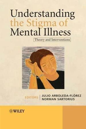 Understanding the Stigma of Mental Illness: Theory and Interventions by Julio Arboleda-Flórez, Norman Sartorius