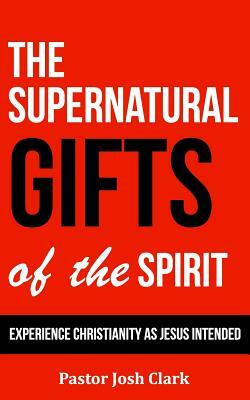 The Supernatural Gifts of the Spirit: Experience Christianity as Jesus intended by Josh Clark