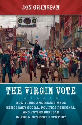 The Virgin Vote: How Young Americans Made Democracy Social, Politics Personal, and Voting Popular in the Nineteenth Century by Jon Grinspan