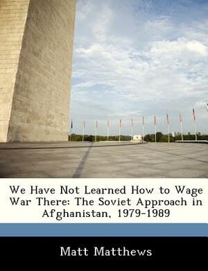 We Have Not Learned How to Wage War There: The Soviet Approach in Afghanistan, 1979-1989 by Matt Matthews