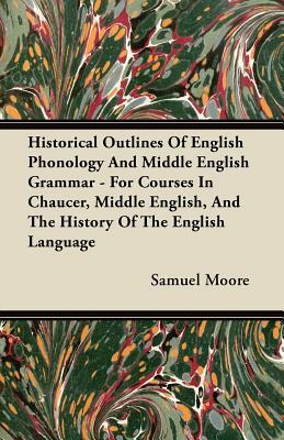 Historical Outlines of English Phonology and Middle English Grammar - For Courses in Chaucer, Middle English, and the History of the English Language by Samuel Moore