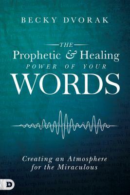 The Prophetic and Healing Power of Your Words: Creating an Atmosphere for the Miraculous by Becky Dvorak
