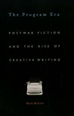 The Program Era: Postwar Fiction and the Rise of Creative Writing by Mark McGurl