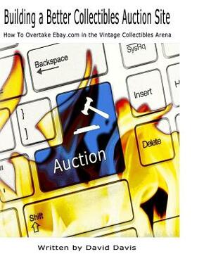 Building A Better Collectibles Auction Site: How to Overtake Ebay.com in the Vintage Collectibles Arena by David Davis