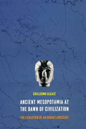 Ancient Mesopotamia at the Dawn of Civilization: The Evolution of an Urban Landscape by Guillermo Algaze