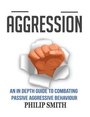Aggression: An In Depth Guide To Combating Passive Aggressive Behaviour by Philip Smith