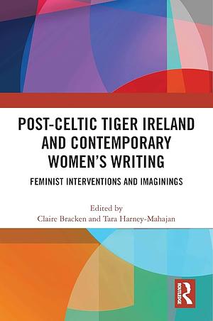 Post-Celtic Tiger Ireland and Contemporary Women's Writing: Feminist Interventions and Imaginings by Claire Bracken, Tara Harney-Mahajan