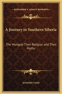 A Journey in Southern Siberia: The Mongols Their Religion and Their Myths by Jeremiah Curtin