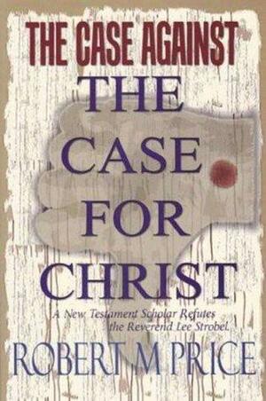 The Case Against the Case for Christ: A New Testament Scholar Refutes the Reverend Lee Strobel by Frank R. Zindler, Robert M. Price