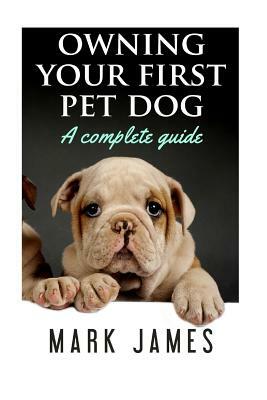 Owning Your First Pet Dog: A Complete Guide by Mark James