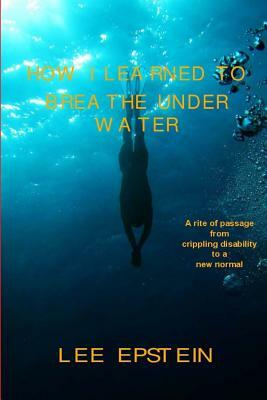 How I Learned To Breathe Under Water: A Rite of Passage from crippling disability to a New Normal by Lee Epstein