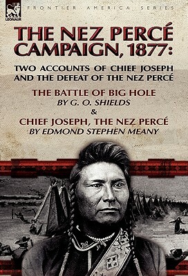 The Nez Perce Campaign, 1877: Two Accounts of Chief Joseph and the Defeat of the Nez Perce-The Battle of Big Hole & Chief Joseph, the Nez Perce by Edmond Stephen Meany, G. O. Shields