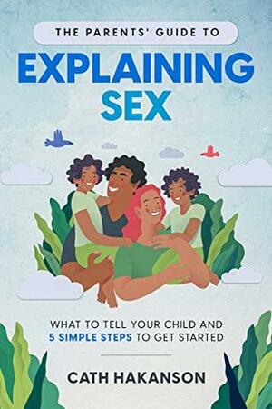 The Parents' Guide to Explaining Sex: What to Tell Your Child and 5 Simple Steps to Get Started by Cath Hakanson