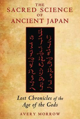 The Sacred Science of Ancient Japan: Lost Chronicles of the Age of the Gods by Avery Morrow