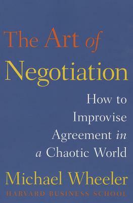 The Art of Negotiation: How to Improvise Agreement in a Chaotic World by Michael Wheeler