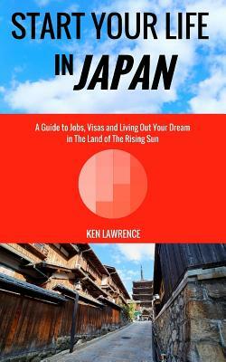 Start Your Life in Japan: A Guide to Jobs, Visas and Living Out Your Dream in The Land of The Rising Sun by Ken Lawrence