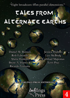 Tales From Alternate Earths by Daniel M. Bensen, Jessica Holmes, Maria Haskins, Leo McBride, Rob Edwards, Ricardo Victoria, Brent A. Harris, Terri Pray, Cathbad Maponus