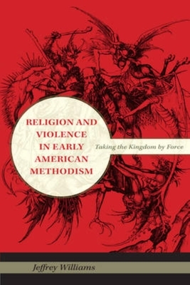 Religion and Violence in Early American Methodism: Taking the Kingdom by Force by Jeffrey Williams