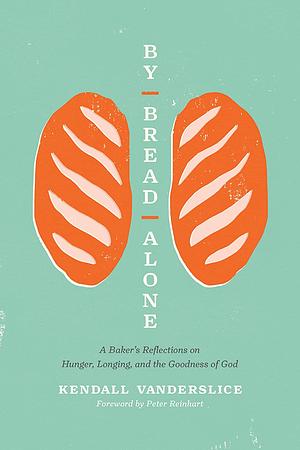 By Bread Alone: A Baker's Reflections on Hunger, Longing, and the Goodness of God by Peter Reinhart, Kendall Vanderslice