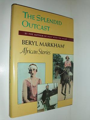 The Splendid Outcast: Beryl Markham's African Stories by Beryl Markham