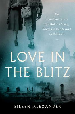 Love in the Blitz: The Long-Lost Letters of a Brilliant Young Woman to Her Beloved on the Front by Eileen Alexander