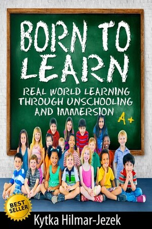 Born to Learn: Real World Learning Through Unschooling and Immersion by Kytka Hilmar-Jezek