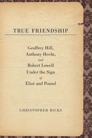 True Friendship: Geoffrey Hill, Anthony Hecht, and Robert Lowell Under the Sign of Eliot and Pound by Christopher Ricks