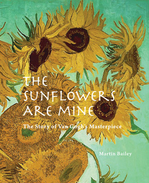 The Sunflowers are Mine: The Story of Van Gogh's Masterpiece by Martin Bailey