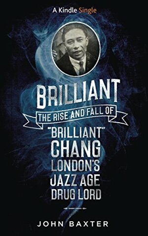 Brilliant: The Rise and Fall of 'Brilliant' Chang London's Jazz Age Drug Lord by John Baxter