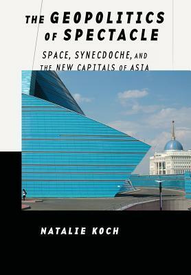 The Geopolitics of Spectacle: Space, Synecdoche, and the New Capitals of Asia by Natalie Koch